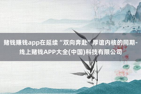 赌钱赚钱app在延续“双向奔赴”厚谊内核的同期-线上赌钱APP大全(中国)科技有限公司