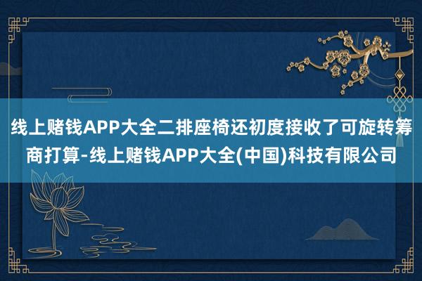 线上赌钱APP大全二排座椅还初度接收了可旋转筹商打算-线上赌钱APP大全(中国)科技有限公司