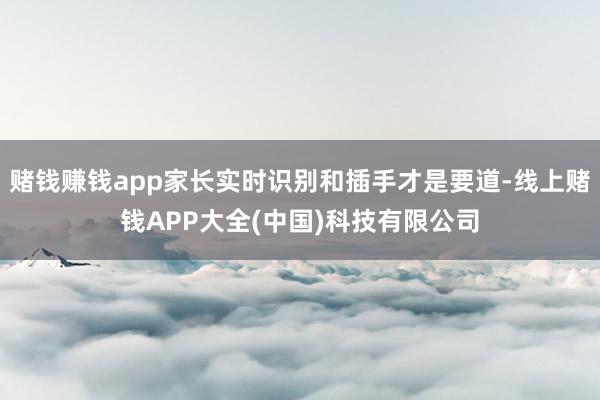 赌钱赚钱app家长实时识别和插手才是要道-线上赌钱APP大全(中国)科技有限公司