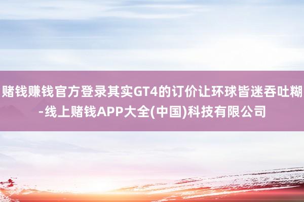 赌钱赚钱官方登录其实GT4的订价让环球皆迷吞吐糊-线上赌钱APP大全(中国)科技有限公司
