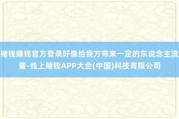 赌钱赚钱官方登录好像给我方带来一定的东说念主流量-线上赌钱APP大全(中国)科技有限公司