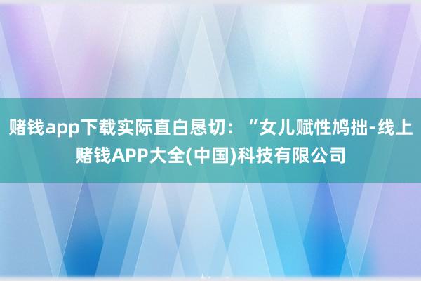 赌钱app下载实际直白恳切:“女儿赋性鸠拙-线上赌钱APP大全(中国)科技有限公司