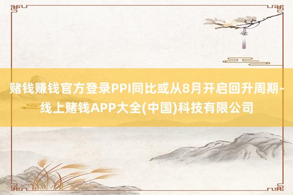 赌钱赚钱官方登录PPI同比或从8月开启回升周期-线上赌钱APP大全(中国)科技有限公司