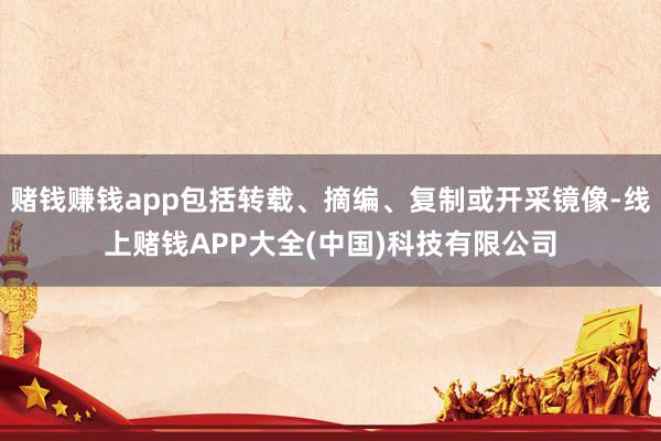 赌钱赚钱app包括转载、摘编、复制或开采镜像-线上赌钱APP大全(中国)科技有限公司