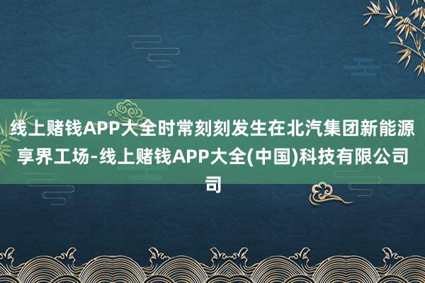 线上赌钱APP大全时常刻刻发生在北汽集团新能源享界工场-线上赌钱APP大全(中国)科技有限公司