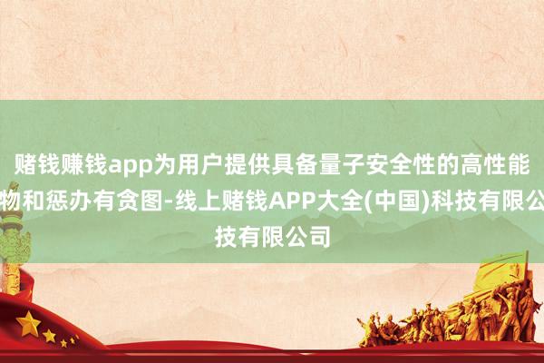 赌钱赚钱app为用户提供具备量子安全性的高性能产物和惩办有贪图-线上赌钱APP大全(中国)科技有限公司