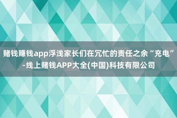 赌钱赚钱app浮浅家长们在冗忙的责任之余“充电”-线上赌钱APP大全(中国)科技有限公司