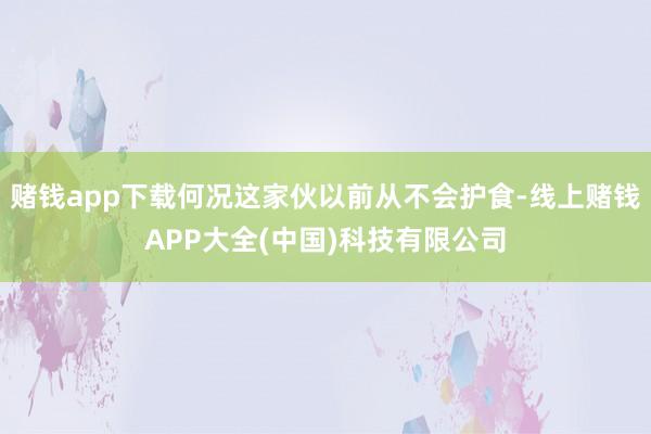 赌钱app下载何况这家伙以前从不会护食-线上赌钱APP大全(中国)科技有限公司