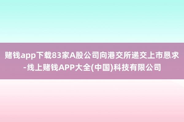 赌钱app下载83家A股公司向港交所递交上市恳求-线上赌钱APP大全(中国)科技有限公司