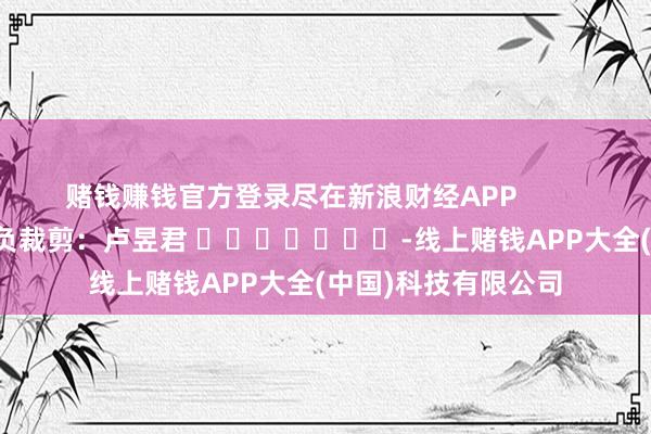 赌钱赚钱官方登录尽在新浪财经APP            						背负裁剪：卢昱君 							-线上赌钱APP大全(中国)科技有限公司