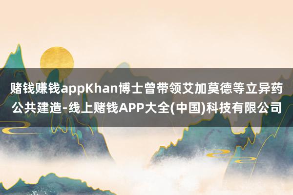 赌钱赚钱appKhan博士曾带领艾加莫德等立异药公共建造-线上赌钱APP大全(中国)科技有限公司