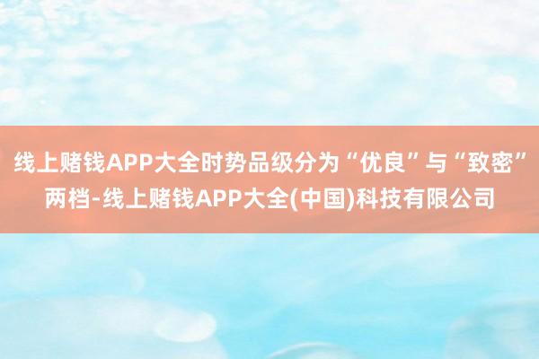 线上赌钱APP大全时势品级分为“优良”与“致密”两档-线上赌钱APP大全(中国)科技有限公司