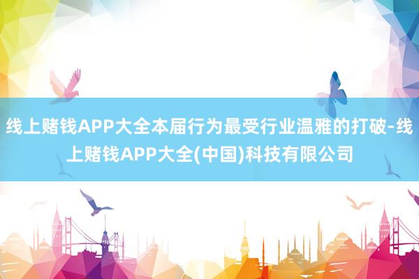线上赌钱APP大全本届行为最受行业温雅的打破-线上赌钱APP大全(中国)科技有限公司
