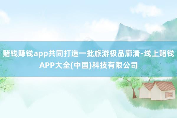 赌钱赚钱app共同打造一批旅游极品廓清-线上赌钱APP大全(中国)科技有限公司