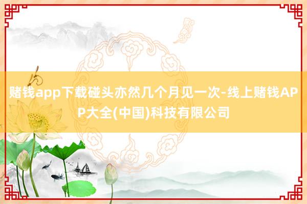 赌钱app下载碰头亦然几个月见一次-线上赌钱APP大全(中国)科技有限公司