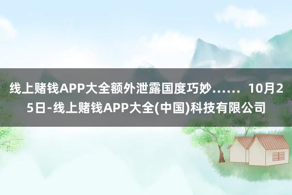 线上赌钱APP大全额外泄露国度巧妙…… 10月25日-线上赌钱APP大全(中国)科技有限公司