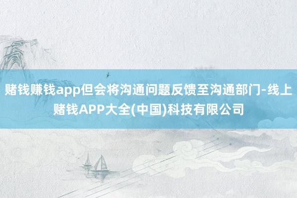 赌钱赚钱app但会将沟通问题反馈至沟通部门-线上赌钱APP大全(中国)科技有限公司
