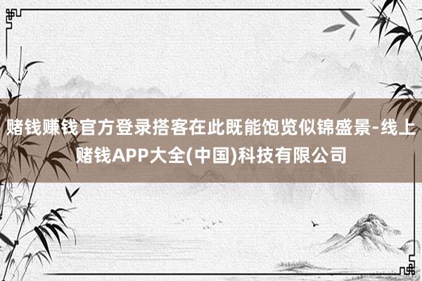 赌钱赚钱官方登录搭客在此既能饱览似锦盛景-线上赌钱APP大全(中国)科技有限公司
