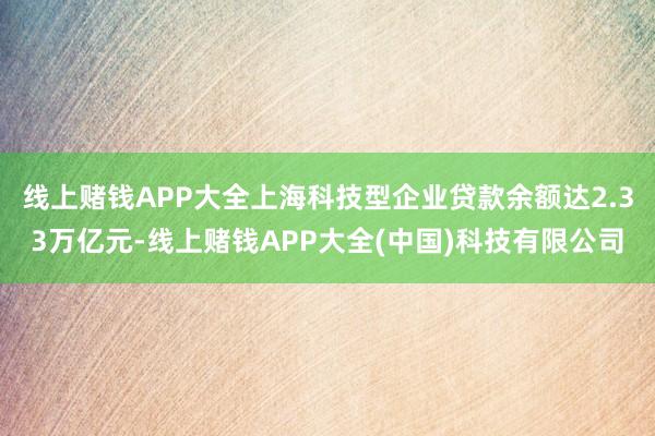 线上赌钱APP大全上海科技型企业贷款余额达2.33万亿元-线上赌钱APP大全(中国)科技有限公司