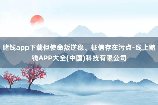 赌钱app下载但使命叛逆稳、征信存在污点-线上赌钱APP大全(中国)科技有限公司