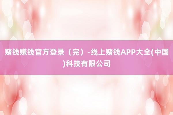 赌钱赚钱官方登录（完）-线上赌钱APP大全(中国)科技有限公司