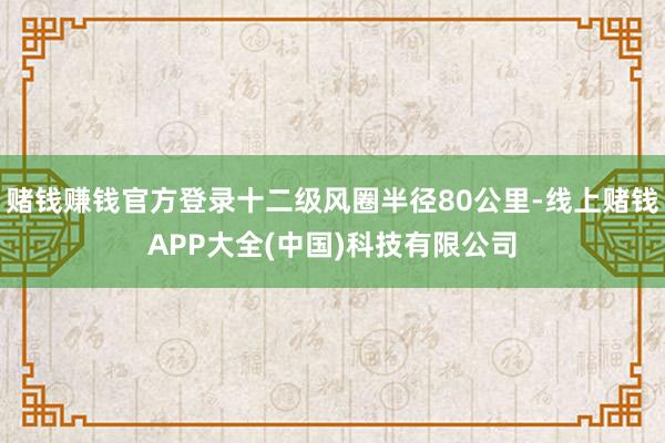 赌钱赚钱官方登录十二级风圈半径80公里-线上赌钱APP大全(中国)科技有限公司