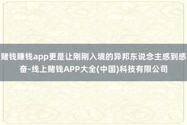 赌钱赚钱app更是让刚刚入境的异邦东说念主感到感奋-线上赌钱APP大全(中国)科技有限公司