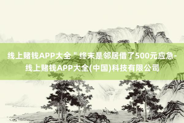 线上赌钱APP大全"终末是邻居借了500元应急-线上赌钱APP大全(中国)科技有限公司