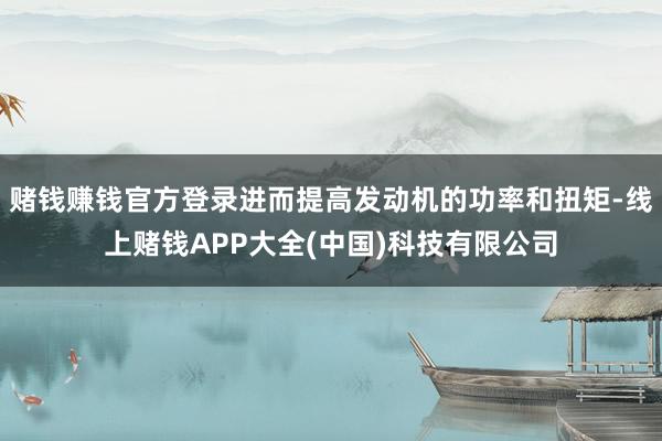 赌钱赚钱官方登录进而提高发动机的功率和扭矩-线上赌钱APP大全(中国)科技有限公司