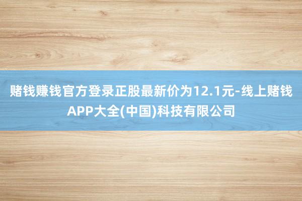 赌钱赚钱官方登录正股最新价为12.1元-线上赌钱APP大全(中国)科技有限公司