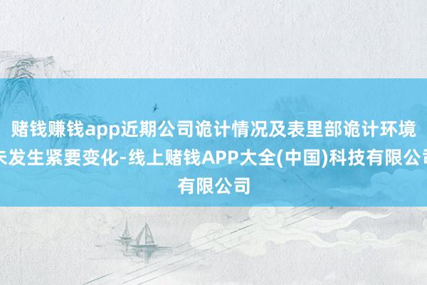 赌钱赚钱app近期公司诡计情况及表里部诡计环境未发生紧要变化-线上赌钱APP大全(中国)科技有限公司