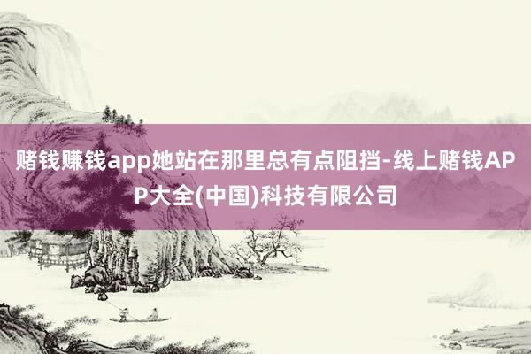 赌钱赚钱app她站在那里总有点阻挡-线上赌钱APP大全(中国)科技有限公司