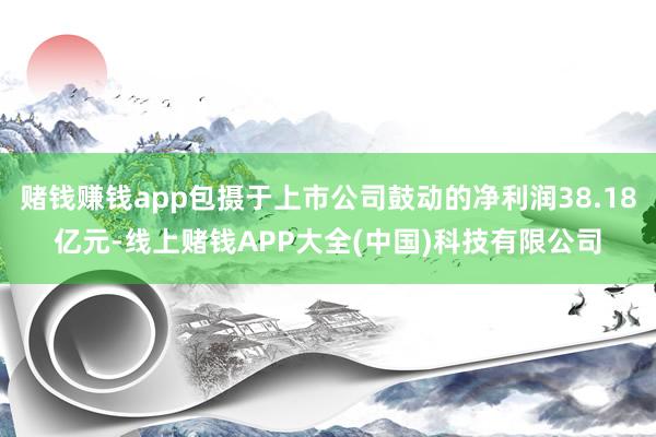 赌钱赚钱app包摄于上市公司鼓动的净利润38.18亿元-线上赌钱APP大全(中国)科技有限公司