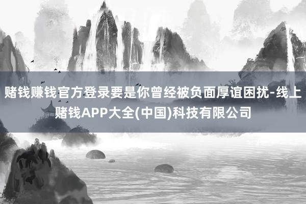 赌钱赚钱官方登录要是你曾经被负面厚谊困扰-线上赌钱APP大全(中国)科技有限公司