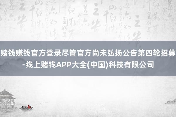 赌钱赚钱官方登录尽管官方尚未弘扬公告第四轮招募-线上赌钱APP大全(中国)科技有限公司