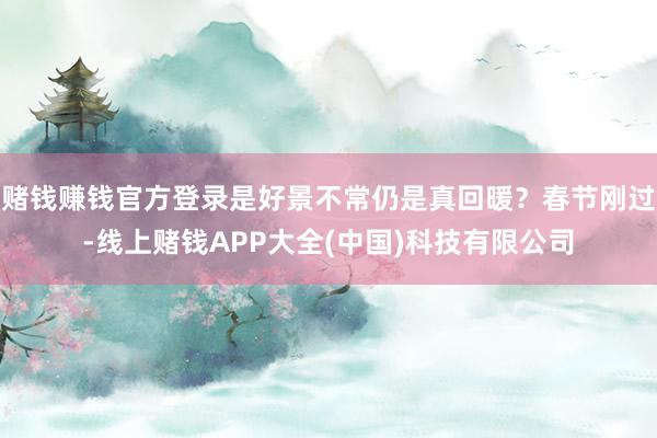 赌钱赚钱官方登录是好景不常仍是真回暖？春节刚过-线上赌钱APP大全(中国)科技有限公司