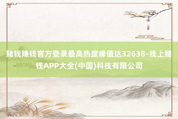 赌钱赚钱官方登录最高热度峰值达32638-线上赌钱APP大全(中国)科技有限公司