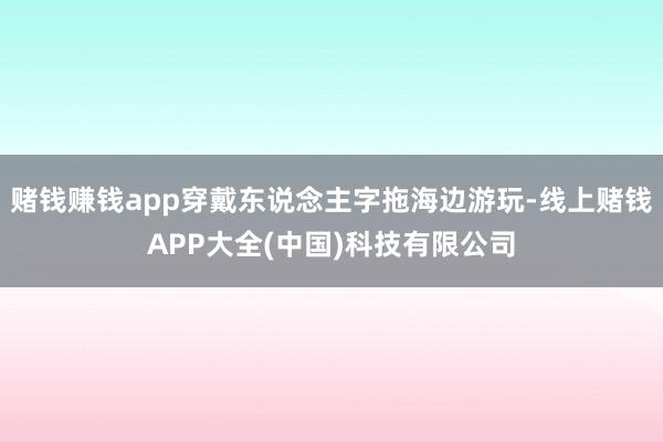 赌钱赚钱app穿戴东说念主字拖海边游玩-线上赌钱APP大全(中国)科技有限公司