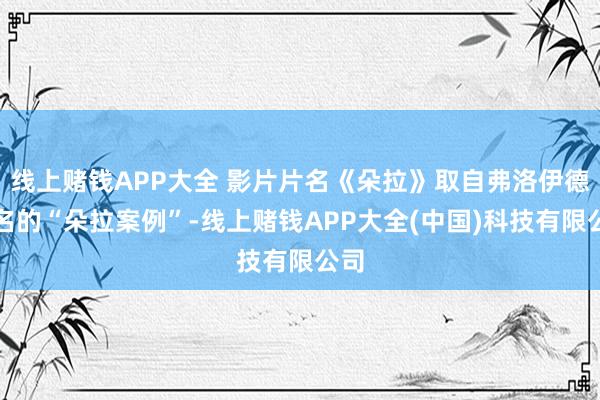 线上赌钱APP大全 影片片名《朵拉》取自弗洛伊德闻名的“朵拉案例”-线上赌钱APP大全(中国)科技有限公司