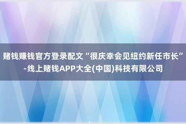 赌钱赚钱官方登录配文“很庆幸会见纽约新任市长”-线上赌钱APP大全(中国)科技有限公司