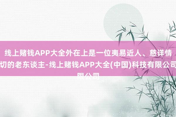 线上赌钱APP大全外在上是一位夷易近人、慈详情切的老东谈主-线上赌钱APP大全(中国)科技有限公司