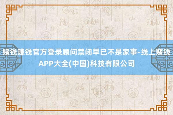 赌钱赚钱官方登录顾问禁闭早已不是家事-线上赌钱APP大全(中国)科技有限公司