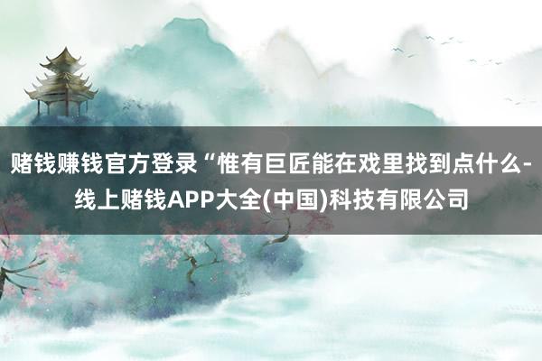 赌钱赚钱官方登录“惟有巨匠能在戏里找到点什么-线上赌钱APP大全(中国)科技有限公司