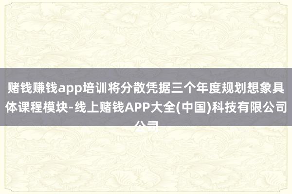 赌钱赚钱app培训将分散凭据三个年度规划想象具体课程模块-线上赌钱APP大全(中国)科技有限公司