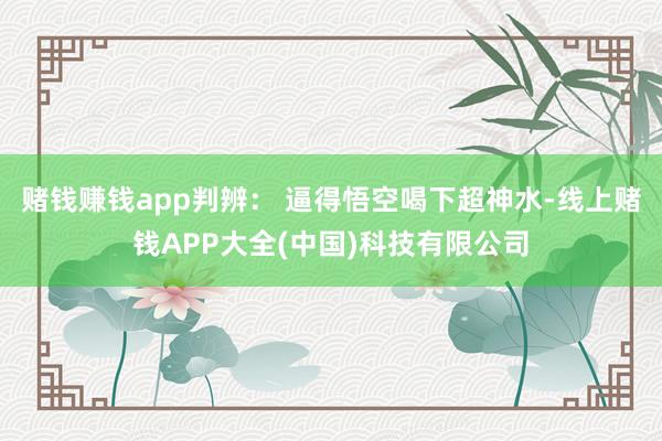 赌钱赚钱app判辨: 逼得悟空喝下超神水-线上赌钱APP大全(中国)科技有限公司
