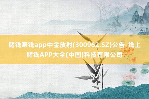 赌钱赚钱app中金放射(300962.SZ)公告-线上赌钱APP大全(中国)科技有限公司