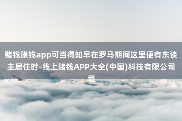 赌钱赚钱app可当得知早在罗马期间这里便有东谈主居住时-线上赌钱APP大全(中国)科技有限公司
