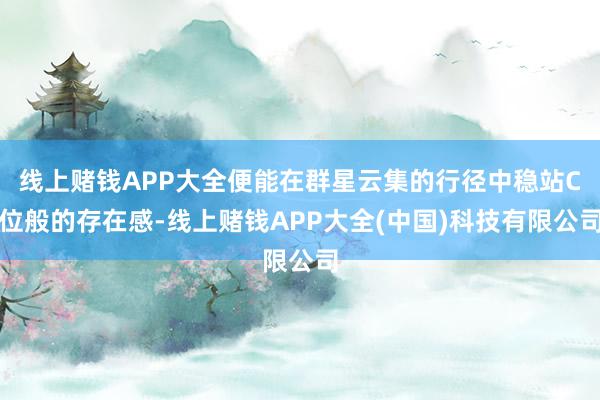 线上赌钱APP大全便能在群星云集的行径中稳站C位般的存在感-线上赌钱APP大全(中国)科技有限公司