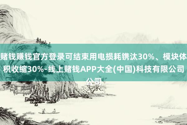 赌钱赚钱官方登录可结束用电损耗镌汰30%、模块体积收缩30%-线上赌钱APP大全(中国)科技有限公司