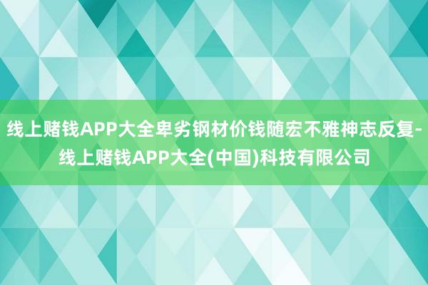 线上赌钱APP大全卑劣钢材价钱随宏不雅神志反复-线上赌钱APP大全(中国)科技有限公司